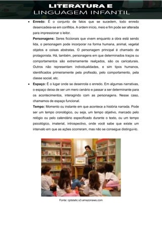  Enredo: É o conjunto de fatos que se sucedem, todo enredo
desencadeia-se em conflitos. A ordem início, meio e fim pode ser alterada
para impressionar o leitor.
Personagens: Seres ficcionais que vivem enquanto a obra está sendo
lida, o personagem pode incorporar na forma humana, animal, vegetal
objetos e coisas abstratas. O personagem principal é chamado de
protagonista. Há, também, personagens em que determinados traços ou
comportamentos são extremamente realçados, são os caricaturais.
Outros não representam individualidades, e sim tipos humanos,
identificados primeiramente pela profissão, pelo comportamento, pela
classe social, etc.
 Espaço: É o lugar onde se desenrola o enredo. Em algumas narrativas,
o espaço deixa de ser um mero cenário e passar a ser determinante para
os acontecimentos, interagindo com as personagens. Nesse caso,
chamamos de espaço funcional.
Tempo: Momento ou instante em que acontece a história narrada. Pode
ser um tempo cronológico, ou seja, um tempo objetivo, marcado pelo
relógio ou pelo calendário especificado durante o texto, ou um tempo
psicológico, imaterial, introspectivo, onde você sabe que existe um
intervalo em que as ações ocorreram, mas não se consegue distingui-lo.
Fonte: cptstatic.s3.amazonaws.com
 