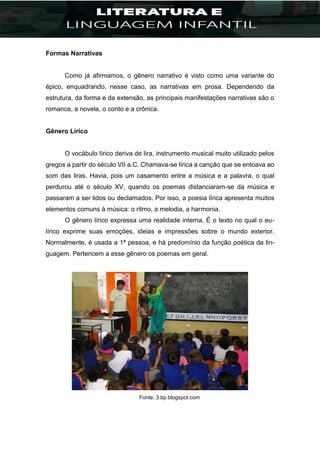 Formas Narrativas
Como já afirmamos, o gênero narrativo é visto como uma variante do
épico, enquadrando, nesse caso, as narrativas em prosa. Dependendo da
estrutura, da forma e da extensão, as principais manifestações narrativas são o
romance, a novela, o conto e a crônica.
Gênero Lírico
O vocábulo lírico deriva de lira, instrumento musical muito utilizado pelos
gregos a partir do século VII a.C. Chamava-se lírica a canção que se entoava ao
som das liras. Havia, pois um casamento entre a música e a palavra, o qual
perdurou até o século XV, quando os poemas distanciaram-se da música e
passaram a ser lidos ou declamados. Por isso, a poesia lírica apresenta muitos
elementos comuns à música: o ritmo, a melodia, a harmonia.
O gênero lírico expressa uma realidade interna. É o texto no qual o eu-
lírico exprime suas emoções, ideias e impressões sobre o mundo exterior.
Normalmente, é usada a 1ª pessoa, e há predomínio da função poética da lin-
guagem. Pertencem a esse gênero os poemas em geral.
Fonte: 3.bp.blogspot.com
 