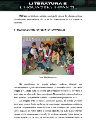 Métrica: a medida dos versos é dada pelo número de sílabas poéticas,
contadas com base na fala e não na escrita, processo que recebe o nome de
escansão.
4 RELAÇÕES ENTRE TEXTOS: INTERTEXTUALIDADE
Fonte: 3.bp.blogspot.com
Na constituição da própria palavra, pode-se observar que
intertextualidade significa relação entre textos. Um conceito clássico para essa
relação é: “[...] todo texto se constrói como mosaico de citações, todo texto é
absorção e transformação de um outro texto”. Nesse sentido, a intertextualidade
é um fenômeno que pode ser expresso por diferentes linguagens no texto.
As relações entre os textos acontecem quando, ao lermos um texto,
lembramos e outro. Assim, ao fazermos essa relação, que pode ser explícita ou
implícita, compreendemos o texto lido na sua profundidade e, por consequência,
somos capazes de refletir sobre o recurso adotado pelo autor quando formos
compor textos. A nossa compreensão de um texto depende, dessa forma, de
nossas experiências de vida, de nossas vivências, de nosso conhecimento de
 