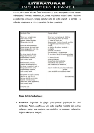 mundo, de nossas leituras. Essa lembrança do outro texto pode ocorrer no que
diz respeito à forma ou ao sentido, ou, ainda, resgatando os dois: forma – quando
percebemos a imagem, versos, estrutura etc. do texto original – e sentido – a
relação, nesse caso, é com o conteúdo da obra resgatada.
Tipos de Intertextualidade
 Paráfrase: origina-se do grego “para-phrasis” (repetição de uma
sentença). Assim, parafrasear um texto, significa recriá-lo com outras
palavras, porém sua essência, seu conteúdo permanecem inalterados.
Veja os exemplos a seguir:
 