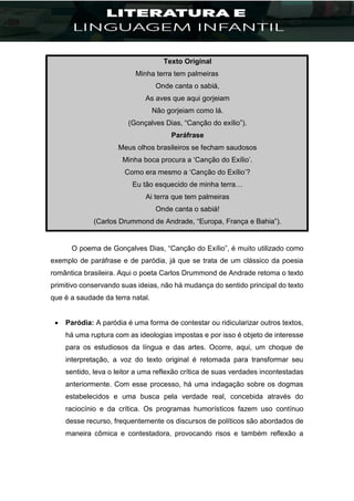 Texto Original
Minha terra tem palmeiras
Onde canta o sabiá,
As aves que aqui gorjeiam
Não gorjeiam como lá.
(Gonçalves Dias, “Canção do exílio”).
Paráfrase
Meus olhos brasileiros se fecham saudosos
Minha boca procura a ‘Canção do Exílio’.
Como era mesmo a ‘Canção do Exílio’?
Eu tão esquecido de minha terra…
Ai terra que tem palmeiras
Onde canta o sabiá!
(Carlos Drummond de Andrade, “Europa, França e Bahia”).
O poema de Gonçalves Dias, “Canção do Exílio”, é muito utilizado como
exemplo de paráfrase e de paródia, já que se trata de um clássico da poesia
romântica brasileira. Aqui o poeta Carlos Drummond de Andrade retoma o texto
primitivo conservando suas ideias, não há mudança do sentido principal do texto
que é a saudade da terra natal.
 Paródia: A paródia é uma forma de contestar ou ridicularizar outros textos,
há uma ruptura com as ideologias impostas e por isso é objeto de interesse
para os estudiosos da língua e das artes. Ocorre, aqui, um choque de
interpretação, a voz do texto original é retomada para transformar seu
sentido, leva o leitor a uma reflexão crítica de suas verdades incontestadas
anteriormente. Com esse processo, há uma indagação sobre os dogmas
estabelecidos e uma busca pela verdade real, concebida através do
raciocínio e da crítica. Os programas humorísticos fazem uso contínuo
desse recurso, frequentemente os discursos de políticos são abordados de
maneira cômica e contestadora, provocando risos e também reflexão a
 