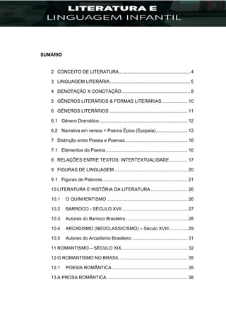 SUMÁRIO
2 CONCEITO DE LITERATURA........................................................ 4
3 LINGUAGEM LITERÁRIA............................................................... 5
4 DENOTAÇÃO X CONOTAÇÃO...................................................... 8
5 GÊNEROS LITERÁRIOS & FORMAS LITERÁRIAS.................... 10
6 GÊNEROS LITERÁRIOS ............................................................. 11
6.1 Gênero Dramático ..................................................................... 12
6.2 Narrativa em versos = Poema Épico (Epopeia)......................... 13
7 Distinção entre Poesia e Poemas................................................. 16
7.1 Elementos do Poema ................................................................ 16
8 RELAÇÕES ENTRE TEXTOS: INTERTEXTUALIDADE .............. 17
9 FIGURAS DE LINGUAGEM ......................................................... 20
9.1 Figuras de Palavras................................................................... 21
10 LITERATURA E HISTÓRIA DA LITERATURA............................. 26
10.1 O QUINHENTISMO ............................................................... 26
10.2 BARROCO - SÉCULO XVII ................................................... 27
10.3 Autores do Barroco Brasileiro ................................................ 28
10.4 ARCADISMO (NEOCLASSICISMO) – Século XVIII .............. 29
10.5 Autores do Arcadismo Brasileiro:........................................... 31
11 ROMANTISMO – SÉCULO XIX.................................................... 32
12 O ROMANTISMO NO BRASIL ..................................................... 35
12.1 POESIA ROMÂNTICA ........................................................... 35
13 A PROSA ROMÂNTICA ............................................................... 38
 