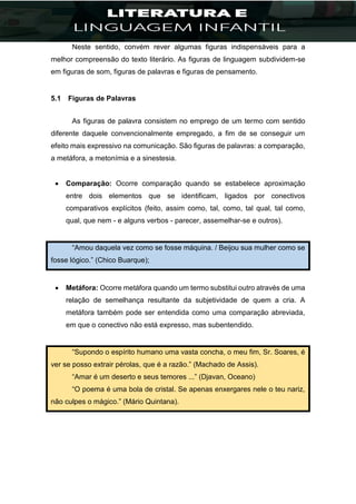Neste sentido, convém rever algumas figuras indispensáveis para a
melhor compreensão do texto literário. As figuras de linguagem subdividem-se
em figuras de som, figuras de palavras e figuras de pensamento.
5.1 Figuras de Palavras
As figuras de palavra consistem no emprego de um termo com sentido
diferente daquele convencionalmente empregado, a fim de se conseguir um
efeito mais expressivo na comunicação. São figuras de palavras: a comparação,
a metáfora, a metonímia e a sinestesia.
 Comparação: Ocorre comparação quando se estabelece aproximação
entre dois elementos que se identificam, ligados por conectivos
comparativos explícitos (feito, assim como, tal, como, tal qual, tal como,
qual, que nem - e alguns verbos - parecer, assemelhar-se e outros).
“Amou daquela vez como se fosse máquina. / Beijou sua mulher como se
fosse lógico.” (Chico Buarque);
 Metáfora: Ocorre metáfora quando um termo substitui outro através de uma
relação de semelhança resultante da subjetividade de quem a cria. A
metáfora também pode ser entendida como uma comparação abreviada,
em que o conectivo não está expresso, mas subentendido.
“Supondo o espírito humano uma vasta concha, o meu fim, Sr. Soares, é
ver se posso extrair pérolas, que é a razão.” (Machado de Assis).
“Amar é um deserto e seus temores ...” (Djavan, Oceano)
“O poema é uma bola de cristal. Se apenas enxergares nele o teu nariz,
não culpes o mágico.” (Mário Quintana).
 