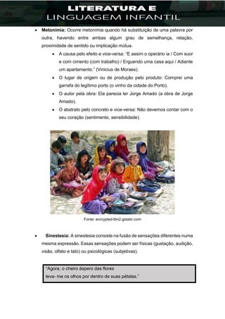  Metonímia: Ocorre metonímia quando há substituição de uma palavra por
outra, havendo entre ambas algum grau de semelhança, relação,
proximidade de sentido ou implicação mútua.
 A causa pelo efeito e vice-versa: “E assim o operário ia / Com suor
e com cimento (com trabalho) / Erguendo uma casa aqui / Adiante
um apartamento.” (Vinicius de Moraes).
 O lugar de origem ou de produção pelo produto: Comprei uma
garrafa do legítimo porto (o vinho da cidade do Porto).
 O autor pela obra: Ela parecia ler Jorge Amado (a obra de Jorge
Amado).
 O abstrato pelo concreto e vice-versa: Não devemos contar com o
seu coração (sentimento, sensibilidade).
Fonte: encrypted-tbn2.gstatic.com
 Sinestesia: A sinestesia consiste na fusão de sensações diferentes numa
mesma expressão. Essas sensações podem ser físicas (gustação, audição,
visão, olfato e tato) ou psicológicas (subjetivas).
“Agora, o cheiro áspero das flores
leva- me os olhos por dentro de suas pétalas.”
 