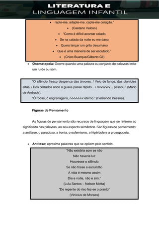  rapte-me, adapte-me, capte-me coração.”
 (Caetano Veloso)
 “Como é difícil acordar calado
 Se na calada da noite eu me dano
 Quero lançar um grito desumano
 Que é uma maneira de ser escutado.”
 (Chico Buarque/Gilberto Gil)
 Onomatopeia: Ocorre quando uma palavra ou conjunto de palavras imita
um ruído ou som.
“O silêncio fresco despenca das árvores. / Veio de longe, das planícies
altas, / Dos cerrados onde o guaxe passe rápido... / Vvvvvvvv... passou.” (Mário
de Andrade).
“Ó rodas, ó engrenagens, r-r-r-r-r-r-r eterno.” (Fernando Pessoa).
Figuras de Pensamento
As figuras de pensamento são recursos de linguagem que se referem ao
significado das palavras, ao seu aspecto semântico. São figuras de pensamento:
a antítese, o paradoxo, a ironia, o eufemismo, a hipérbole e a prosopopeia.
 Antítese: aproxima palavras que se opõem pelo sentido.
“Não existiria som se não
Não haveria luz
Houvesse o silêncio
Se não fosse a escuridão
A vida é mesmo assim
Dia e noite, não e sim.”
(Lulu Santos – Nelson Motta)
“De repente do riso fez-se o pranto”
(Vinícius de Moraes)
 