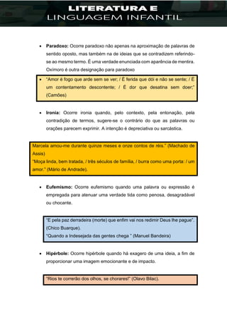 Paradoxo: Ocorre paradoxo não apenas na aproximação de palavras de
sentido oposto, mas também na de ideias que se contradizem referindo-
se ao mesmo termo. É uma verdade enunciada com aparência de mentira.
Oxímoro é outra designação para paradoxo
 “Amor é fogo que arde sem se ver; / É ferida que dói e não se sente; / É
um contentamento descontente; / É dor que desatina sem doer;”
(Camões)
 Ironia: Ocorre ironia quando, pelo contexto, pela entonação, pela
contradição de termos, sugere-se o contrário do que as palavras ou
orações parecem exprimir. A intenção é depreciativa ou sarcástica.
Marcela amou-me durante quinze meses e onze contos de réis.” (Machado de
Assis)
“Moça linda, bem tratada, / três séculos de família, / burra como uma porta: / um
amor.” (Mário de Andrade).
 Eufemismo: Ocorre eufemismo quando uma palavra ou expressão é
empregada para atenuar uma verdade tida como penosa, desagradável
ou chocante.
“E pela paz derradeira (morte) que enfim vai nos redimir Deus lhe pague”.
(Chico Buarque).
“Quando a Indesejada das gentes chega ” (Manuel Bandeira)
 Hipérbole: Ocorre hipérbole quando há exagero de uma ideia, a fim de
proporcionar uma imagem emocionante e de impacto.
“Rios te correrão dos olhos, se chorares!” (Olavo Bilac).
 