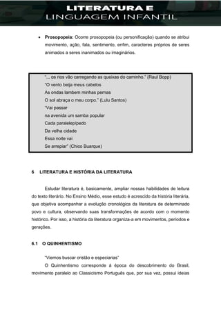 Prosopopeia: Ocorre prosopopeia (ou personificação) quando se atribui
movimento, ação, fala, sentimento, enfim, caracteres próprios de seres
animados a seres inanimados ou imaginários.
“... os rios vão carregando as queixas do caminho.” (Raul Bopp)
“O vento beija meus cabelos
As ondas lambem minhas pernas
O sol abraça o meu corpo.” (Lulu Santos)
“Vai passar
na avenida um samba popular
Cada paralelepípedo
Da velha cidade
Essa noite vai
Se arrepiar” (Chico Buarque)
6 LITERATURA E HISTÓRIA DA LITERATURA
Estudar literatura é, basicamente, ampliar nossas habilidades de leitura
do texto literário. No Ensino Médio, esse estudo é acrescido da história literária,
que objetiva acompanhar a evolução cronológica da literatura de determinado
povo e cultura, observando suas transformações de acordo com o momento
histórico. Por isso, a história da literatura organiza-a em movimentos, períodos e
gerações.
6.1 O QUINHENTISMO
“Viemos buscar cristão e especiarias”
O Quinhentismo corresponde à época do descobrimento do Brasil,
movimento paralelo ao Classicismo Português que, por sua vez, possui ideias
 