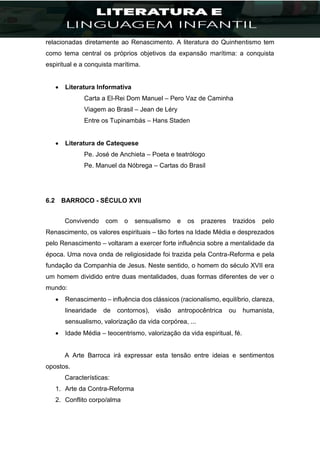 relacionadas diretamente ao Renascimento. A literatura do Quinhentismo tem
como tema central os próprios objetivos da expansão marítima: a conquista
espiritual e a conquista marítima.
 Literatura Informativa
Carta a El-Rei Dom Manuel – Pero Vaz de Caminha
Viagem ao Brasil – Jean de Léry
Entre os Tupinambás – Hans Staden
 Literatura de Catequese
Pe. José de Anchieta – Poeta e teatrólogo
Pe. Manuel da Nóbrega – Cartas do Brasil
6.2 BARROCO - SÉCULO XVII
Convivendo com o sensualismo e os prazeres trazidos pelo
Renascimento, os valores espirituais – tão fortes na Idade Média e desprezados
pelo Renascimento – voltaram a exercer forte influência sobre a mentalidade da
época. Uma nova onda de religiosidade foi trazida pela Contra-Reforma e pela
fundação da Companhia de Jesus. Neste sentido, o homem do século XVII era
um homem dividido entre duas mentalidades, duas formas diferentes de ver o
mundo:
 Renascimento – influência dos clássicos (racionalismo, equilíbrio, clareza,
linearidade de contornos), visão antropocêntrica ou humanista,
sensualismo, valorização da vida corpórea, ...
 Idade Média – teocentrismo, valorização da vida espiritual, fé.
A Arte Barroca irá expressar esta tensão entre ideias e sentimentos
opostos.
Características:
1. Arte da Contra-Reforma
2. Conflito corpo/alma
 