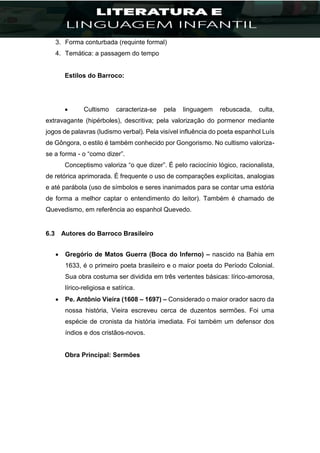 3. Forma conturbada (requinte formal)
4. Temática: a passagem do tempo
Estilos do Barroco:
 Cultismo caracteriza-se pela linguagem rebuscada, culta,
extravagante (hipérboles), descritiva; pela valorização do pormenor mediante
jogos de palavras (ludismo verbal). Pela visível influência do poeta espanhol Luís
de Gôngora, o estilo é também conhecido por Gongorismo. No cultismo valoriza-
se a forma - o “como dizer”.
Conceptismo valoriza “o que dizer”. É pelo raciocínio lógico, racionalista,
de retórica aprimorada. É frequente o uso de comparações explícitas, analogias
e até parábola (uso de símbolos e seres inanimados para se contar uma estória
de forma a melhor captar o entendimento do leitor). Também é chamado de
Quevedismo, em referência ao espanhol Quevedo.
6.3 Autores do Barroco Brasileiro
 Gregório de Matos Guerra (Boca do Inferno) – nascido na Bahia em
1633, é o primeiro poeta brasileiro e o maior poeta do Período Colonial.
Sua obra costuma ser dividida em três vertentes básicas: lírico-amorosa,
lírico-religiosa e satírica.
 Pe. Antônio Vieira (1608 – 1697) – Considerado o maior orador sacro da
nossa história, Vieira escreveu cerca de duzentos sermões. Foi uma
espécie de cronista da história imediata. Foi também um defensor dos
índios e dos cristãos-novos.
Obra Principal: Sermões
 