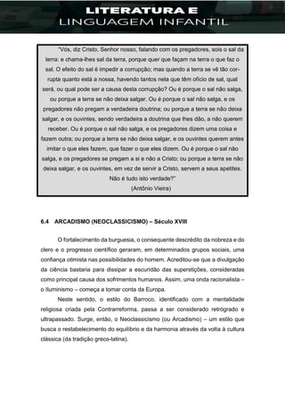 “Vós, diz Cristo, Senhor nosso, falando com os pregadores, sois o sal da
terra: e chama-lhes sal da terra, porque quer que façam na terra o que faz o
sal. O efeito do sal é impedir a corrupção; mas quando a terra se vê tão cor-
rupta quanto está a nossa, havendo tantos nela que têm ofício de sal, qual
será, ou qual pode ser a causa desta corrupção? Ou é porque o sal não salga,
ou porque a terra se não deixa salgar. Ou é porque o sal não salga, e os
pregadores não pregam a verdadeira doutrina; ou porque a terra se não deixa
salgar, e os ouvintes, sendo verdadeira a doutrina que lhes dão, a não querem
receber. Ou é porque o sal não salga, e os pregadores dizem uma coisa e
fazem outra; ou porque a terra se não deixa salgar, e os ouvintes querem antes
imitar o que eles fazem, que fazer o que eles dizem. Ou é porque o sal não
salga, e os pregadores se pregam a si e não a Cristo; ou porque a terra se não
deixa salgar, e os ouvintes, em vez de servir a Cristo, servem a seus apetites.
Não é tudo isto verdade?”
(Antônio Vieira)
6.4 ARCADISMO (NEOCLASSICISMO) – Século XVIII
O fortalecimento da burguesia, o consequente descrédito da nobreza e do
clero e o progresso científico geraram, em determinados grupos sociais, uma
confiança otimista nas possibilidades do homem. Acreditou-se que a divulgação
da ciência bastaria para dissipar a escuridão das superstições, consideradas
como principal causa dos sofrimentos humanos. Assim, uma onda racionalista –
o Iluminismo – começa a tomar conta da Europa.
Neste sentido, o estilo do Barroco, identificado com a mentalidade
religiosa criada pela Contrarreforma, passa a ser considerado retrógrado e
ultrapassado. Surge, então, o Neoclassicismo (ou Arcadismo) – um estilo que
busca o restabelecimento do equilíbrio e da harmonia através da volta à cultura
clássica (da tradição greco-latina).
 