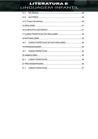 13.1 NO BRASIL:........................................................................... 38
13.2 AUTORES:............................................................................. 39
14 O Teatro Romântico ..................................................................... 40
15 REALISMO ................................................................................... 41
16 CONTEXTO HISTÓRICO:............................................................ 41
17 CARACTERÍSTICAS DO REALISMO: ......................................... 43
18 NATURALISMO............................................................................ 43
18.1 CARACTERÍSTICAS DO NATURALISMO: ........................... 43
19 PARNASIANISMO........................................................................ 44
19.1 CARACTERÍSTICAS: ............................................................ 44
20 SIMBOLISMO............................................................................... 45
20.1 CARACTERÍSTICAS: ............................................................ 46
21 PRÉ-MODERNISMO.................................................................... 46
21.1 CARACTERÍSTICAS: ............................................................ 47
 