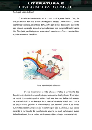 No Brasil: (ciclo do Ouro)
O Arcadismo brasileiro tem início com a publicação de Obras (1768) de
Cláudio Manuel da Costa e com a fundação da Arcádia Ultramarinha. O centro
econômico brasileiro, até então a Bahia, sofre com a crise do açúcar e o advento
das minas o que acaba gerando uma mudança do eixo comercial brasileiro para
Vila Rica (MG). A cidade passa a ser não só o centro econômico, mas também
social e intelectual da colônia.
Fonte: encrypted-tbn2.gstatic.com
O ouro incrementou a vida urbana e incitou o Movimento das
Bandeiras em busca de uma delimitação mais precisa dos limites do Brasil além
de visar à riqueza dos metais e pedras preciosas. Marques do Pombal, homem
de imensa influência em Portugal, inicia, com o Tratado de Madri, uma política
de expulsão dos jesuítas. A independência dos Estados Unidos e as ideias
iluministas alastram uma onda de liberalismo por toda a América, o que acaba
gerando o movimento da Inconfidência Mineira (do qual participaram quase
todos literatos da época, muitos sendo perseguidos, exilados ou executados).
 