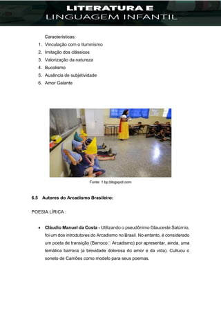 Características:
1. Vinculação com o Iluminismo
2. Imitação dos clássicos
3. Valorização da natureza
4. Bucolismo
5. Ausência de subjetividade
6. Amor Galante
Fonte: 1.bp.blogspot.com
6.5 Autores do Arcadismo Brasileiro:
POESIA LÍRICA :
 Cláudio Manuel da Costa - Utilizando o pseudônimo Glauceste Satúrnio,
foi um dos introdutores do Arcadismo no Brasil. No entanto, é considerado
um poeta de transição (Bar
temática barroca (a brevidade dolorosa do amor e da vida). Cultuou o
soneto de Camões como modelo para seus poemas.
 