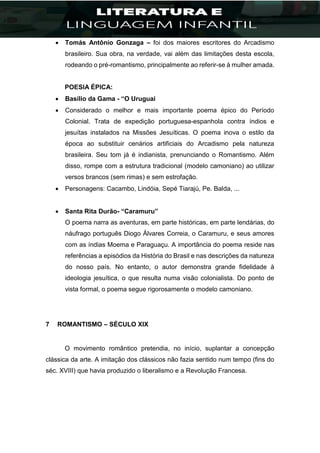  Tomás Antônio Gonzaga – foi dos maiores escritores do Arcadismo
brasileiro. Sua obra, na verdade, vai além das limitações desta escola,
rodeando o pré-romantismo, principalmente ao referir-se à mulher amada.
POESIA ÉPICA:
 Basílio da Gama - “O Uruguai
 Considerado o melhor e mais importante poema épico do Período
Colonial. Trata de expedição portuguesa-espanhola contra índios e
jesuítas instalados na Missões Jesuíticas. O poema inova o estilo da
época ao substituir cenários artificiais do Arcadismo pela natureza
brasileira. Seu tom já é indianista, prenunciando o Romantismo. Além
disso, rompe com a estrutura tradicional (modelo camoniano) ao utilizar
versos brancos (sem rimas) e sem estrofação.
 Personagens: Cacambo, Lindóia, Sepé Tiarajú, Pe. Balda, ...
 Santa Rita Durão- “Caramuru”
O poema narra as aventuras, em parte históricas, em parte lendárias, do
náufrago português Diogo Álvares Correia, o Caramuru, e seus amores
com as índias Moema e Paraguaçu. A importância do poema reside nas
referências a episódios da História do Brasil e nas descrições da natureza
do nosso país. No entanto, o autor demonstra grande fidelidade à
ideologia jesuítica, o que resulta numa visão colonialista. Do ponto de
vista formal, o poema segue rigorosamente o modelo camoniano.
7 ROMANTISMO – SÉCULO XIX
O movimento romântico pretendia, no início, suplantar a concepção
clássica da arte. A imitação dos clássicos não fazia sentido num tempo (fins do
séc. XVIII) que havia produzido o liberalismo e a Revolução Francesa.
 