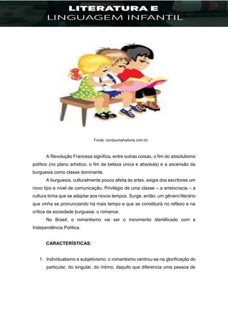 Fonte: contaumahistoria.com.br
A Revolução Francesa significa, entre outras coisas, o fim do absolutismo
político (no plano artístico, o fim da beleza única e absoluta) e a ascensão da
burguesia como classe dominante.
A burguesia, culturalmente pouco afeita às artes, exigia dos escritores um
novo tipo e nível de comunicação. Privilégio de uma classe – a aristocracia – a
cultura tinha que se adaptar aos novos tempos. Surge, então, um gênero literário
que vinha se pronunciando há mais tempo e que se constituirá no reflexo e na
crítica da sociedade burguesa: o romance.
No Brasil, o romantismo vai ser o movimento identificado com a
Independência Política.
CARACTERÍSTICAS:
1. Individualismo e subjetivismo: o romantismo centrou-se na glorificação do
particular, do singular, do íntimo, daquilo que diferencia uma pessoa de
 
