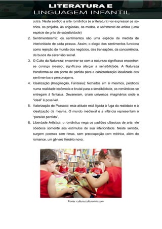 outra. Neste sentido a arte romântica (e a literatura) vai expressar os so-
nhos, os projetos, as angústias, os medos, o sofrimento do artista (uma
espécie de grito de subjetividade)
2. Sentimentalismo: os sentimentos são uma espécie de medida de
interioridade de cada pessoa. Assim, o elogio dos sentimentos funciona
como rejeição do mundo dos negócios, das transações, da concorrência,
da busca da ascensão social.
3. O Culto da Natureza: encontrar-se com a natureza significava encontrar-
se consigo mesmo, significava alargar a sensibilidade. A Natureza
transforma-se em ponto de partida para a caracterização idealizada dos
sentimentos e personagens.
4. Idealização (Imaginação, Fantasia): fechados em si mesmos, perdidos
numa realidade incômoda e brutal para a sensibilidade, os românticos se
entregam à fantasia. Devaneiam, criam universos imaginários onde o
“ideal” é possível.
5. Valorização do Passado: esta atitude está ligada à fuga da realidade e à
idealização da mesma. O mundo medieval e a infância representam o
“paraíso perdido”.
6. Liberdade Artística: o romântico nega os padrões clássicos de arte, ele
obedece somente aos estímulos de sua interioridade. Neste sentido,
surgem poemas sem rimas, sem preocupação com métrica, além do
romance, um gênero literário novo.
Fonte: cultura.culturamix.com
 
