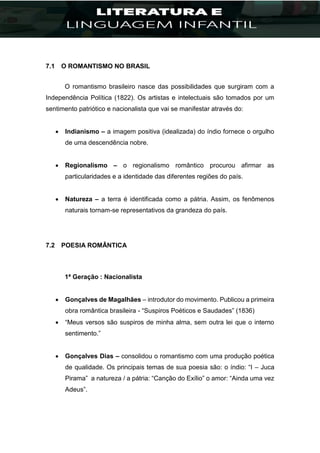 7.1 O ROMANTISMO NO BRASIL
O romantismo brasileiro nasce das possibilidades que surgiram com a
Independência Política (1822). Os artistas e intelectuais são tomados por um
sentimento patriótico e nacionalista que vai se manifestar através do:
 Indianismo – a imagem positiva (idealizada) do índio fornece o orgulho
de uma descendência nobre.
 Regionalismo – o regionalismo romântico procurou afirmar as
particularidades e a identidade das diferentes regiões do país.
 Natureza – a terra é identificada como a pátria. Assim, os fenômenos
naturais tornam-se representativos da grandeza do país.
7.2 POESIA ROMÂNTICA
1ª Geração : Nacionalista
 Gonçalves de Magalhães – introdutor do movimento. Publicou a primeira
obra romântica brasileira - “Suspiros Poéticos e Saudades” (1836)
 “Meus versos são suspiros de minha alma, sem outra lei que o interno
sentimento.”
 Gonçalves Dias – consolidou o romantismo com uma produção poética
de qualidade. Os principais temas de sua poesia são: o índio: “I – Juca
Pirama” a natureza / a pátria: “Canção do Exílio” o amor: “Ainda uma vez
Adeus”.
 