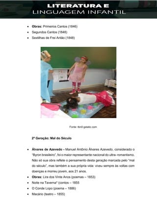  Obras: Primeiros Cantos (1846)
 Segundos Cantos (1848)
 Sextilhas de Frei Antão (1848)
Fonte: tbn0.gstatic.com
2ª Geração: Mal do Século
 Álvares de Azevedo - Manuel Antônio Álvares Azevedo, considerado o
“Byron brasileiro”, foi o maior representante nacional do ultra- romantismo.
Não só sua obra reflete o pensamento desta geração marcada pelo “mal
do século”, mas também a sua própria vida: viveu sempre às voltas com
doenças e morreu jovem, aos 21 anos.
 Obras: Lira dos Vinte Anos (poemas – 1853)
 Noite na Taverna* (contos – 1855
 O Conde Lopo (poema – 1886)
 Macário (teatro – 1855)
 