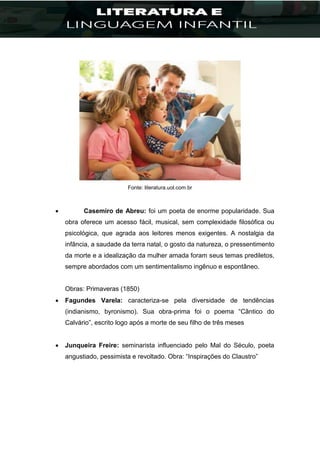 Fonte: literatura.uol.com.br
 Casemiro de Abreu: foi um poeta de enorme popularidade. Sua
obra oferece um acesso fácil, musical, sem complexidade filosófica ou
psicológica, que agrada aos leitores menos exigentes. A nostalgia da
infância, a saudade da terra natal, o gosto da natureza, o pressentimento
da morte e a idealização da mulher amada foram seus temas prediletos,
sempre abordados com um sentimentalismo ingênuo e espontâneo.
Obras: Primaveras (1850)
 Fagundes Varela: caracteriza-se pela diversidade de tendências
(indianismo, byronismo). Sua obra-prima foi o poema “Cântico do
Calvário”, escrito logo após a morte de seu filho de três meses
 Junqueira Freire: seminarista influenciado pelo Mal do Século, poeta
angustiado, pessimista e revoltado. Obra: “Inspirações do Claustro”
 