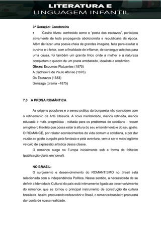 3ª Geração: Condoreira
 Castro Alves: conhecido como o “poeta dos escravos”, participou
ativamente de toda propaganda abolicionista e republicana da época.
Além de fazer uma poesia cheia de grandes imagens, feita para exaltar o
ouvinte e o leitor, com a finalidade de inflamar, de conseguir adeptos para
uma causa, foi também um grande lírico onde a mulher e a natureza
completam o quadro de um poeta arrebatado, idealista e romântico.
Obras: Espumas Flutuantes (1870)
A Cachoeira de Paulo Afonso (1876)
Os Escravos (1883)
Gonzaga (drama –1875)
7.3 A PROSA ROMÂNTICA
As origens populares e o senso prático da burguesia não coincidem com
o refinamento da Arte Clássica. A nova mentalidade, menos refinada, menos
educada e mais pragmática - voltada para os problemas do cotidiano - requer
um gênero literário que possa estar à altura do seu entendimento e do seu gosto.
O ROMANCE, por relatar acontecimentos do vida comum e cotidiana, e por dar
vazão ao gosto burguês pela fantasia e pela aventura, vem a ser o mais legítimo
veículo de expressão artística dessa classe.
O romance surge na Europa inicialmente sob a forma de folhetim
(publicação diária em jornal).
NO BRASIL:
O surgimento e desenvolvimento do ROMANTISMO no Brasil está
relacionado com a Independência Política. Nesse sentido, a necessidade de se
definir a Identidade Cultural do país está intimamente ligada ao desenvolvimento
do romance, que se tornou o principal instrumento de construção da cultura
brasileira. Assim, procurando redescobrir o Brasil, o romance brasileiro procurará
dar conta de nossa realidade.
 