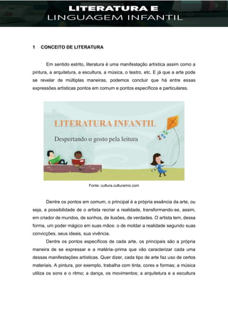 1 CONCEITO DE LITERATURA
Em sentido estrito, literatura é uma manifestação artística assim como a
pintura, a arquitetura, a escultura, a música, o teatro, etc. E já que a arte pode
se revelar de múltiplas maneiras, podemos concluir que há entre essas
expressões artísticas pontos em comum e pontos específicos e particulares.
Fonte: cultura.culturamix.com
Dentre os pontos em comum, o principal é a própria essência da arte, ou
seja, a possibilidade de o artista recriar a realidade, transformando-se, assim,
em criador de mundos, de sonhos, de ilusões, de verdades. O artista tem, dessa
forma, um poder mágico em suas mãos: o de moldar a realidade segundo suas
convicções, seus ideais, sua vivência.
Dentre os pontos específicos de cada arte, os principais são a própria
maneira de se expressar e a matéria–prima que vão caracterizar cada uma
dessas manifestações artísticas. Quer dizer, cada tipo de arte faz uso de certos
materiais. A pintura, por exemplo, trabalha com tinta, cores e formas; a música
utiliza os sons e o ritmo; a dança, os movimentos; a arquitetura e a escultura
 