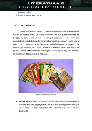 - Ubirajara (1874);
- Guerra dos mascates (1873).
7.5 O Teatro Romântico
O teatro brasileiro do século XIX está comprometido com a dependência
cultural de nossas elites. Os textos procediam em sua quase totalidade da
Europa; as companhias vinham de Portugal; respirava-se uma atmosfera
dissociada da realidade local. Embora muitos românticos tenham escrito para o
teatro, não chegaram a problematizar verdadeiramente a questão da
dramaturgia brasileira, ao contrário do que aconteceu no romance e mesmo na
poesia. Caberia a Marins Pena a elaboração de um conjunto de peças capazes
de refletir aspectos da realidade nacional.
Fonte: ameninadajanela.com
 Martins Pena: Criador da comédia de costumes, constrói personagens e
situações satíricas, engraçadas e caricatas. Por sua linguagem coloquial
e seus tipos populares, frequentemente é comparado a Manuel Antônio
de Almeida.
 