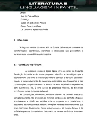 Obras:
- Juiz de Paz na Roça
- O Noviço
- Judas em Sábado de Aleluia
- Quem Casa quer Casa
- Os Dois ou o Inglês Maquinista
8 REALISMO
A Segunda metade do século XIX, na Europa, define-se por uma série de
transformações econômicas, científicas e ideológicas que possibilitam o
surgimento de uma estética antirromântica.
8.1 CONTEXTO HISTÓRICO:
A sociedade europeia dessa época vive os efeitos da Segunda
Revolução Industrial e do amplo progresso científico e tecnológico que a
acompanham, tais como a substituição do ferro pelo aço e do vapor pela eletri-
cidade; o desenvolvimento de maquinaria automática, dos transportes e das
comunicações; o aprimoramento da estrada de ferro; as primeiras experiências
com automóveis, etc. É uma época de progresso material, de benefícios
econômicos para a burguesia industrial.
As contradições, no entanto, estavam latentes: as cidades, crescendo
sem planejamento, não ofereciam as mínimas condições de conforto e higiene;
acentuava-se a divisão do trabalho entre a burguesia e o proletariado; o
socialismo de Marx ganhava adeptos; irrompiam revoltas de trabalhadores que
eram reprimidas brutalmente. Nesse universo que é, ao mesmo tempo, o da
euforia burguesa e do capitalismo desumano, os valores românticos entram em
crise.
 