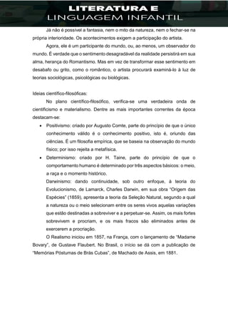 Já não é possível a fantasia, nem o mito da natureza, nem o fechar-se na
própria interioridade. Os acontecimentos exigem a participação do artista.
Agora, ele é um participante do mundo, ou, ao menos, um observador do
mundo. É verdade que o sentimento desagradável da realidade persistirá em sua
alma, herança do Romantismo. Mas em vez de transformar esse sentimento em
desabafo ou grito, como o romântico, o artista procurará examiná-lo à luz de
teorias sociológicas, psicológicas ou biológicas.
Ideias científico-filosóficas:
No plano científico-filosófico, verifica-se uma verdadeira onda de
cientificismo e materialismo. Dentre as mais importantes correntes da época
destacam-se:
 Positivismo: criado por Augusto Comte, parte do princípio de que o único
conhecimento válido é o conhecimento positivo, isto é, oriundo das
ciências. É um filosofia empírica, que se baseia na observação do mundo
físico; por isso rejeita a metafísica.
 Determinismo: criado por H. Taine, parte do princípio de que o
comportamento humano é determinado por três aspectos básicos: o meio,
a raça e o momento histórico.
Darwinismo: dando continuidade, sob outro enfoque, à teoria do
Evolucionismo, de Lamarck, Charles Darwin, em sua obra “Origem das
Espécies” (1859), apresenta a teoria da Seleção Natural, segundo a qual
a natureza ou o meio selecionam entre os seres vivos aquelas variações
que estão destinadas a sobreviver e a perpetuar-se. Assim, os mais fortes
sobrevivem e procriam, e os mais fracos são eliminados antes de
exercerem a procriação.
O Realismo iniciou em 1857, na França, com o lançamento de “Madame
Bovary”, de Gustave Flaubert. No Brasil, o início se dá com a publicação de
“Memórias Póstumas de Brás Cubas”, de Machado de Assis, em 1881.
 