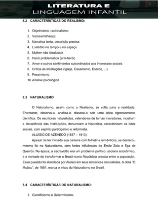 8.2 CARACTERÍSTICAS DO REALISMO:
1. Objetivismo, racionalismo
2. Verossimilhança
3. Narrativa lenta, descrição precisa
4. Exatidão no tempo e no espaço
5. Mulher não idealizada
6. Herói problemático (anti-herói)
7. Amor e outros sentimentos subordinados aos interesses sociais
8. Crítica às Instituições (Igreja, Casamento, Estado, ...)
9. Pessimismo
10.Análise psicológica
8.3 NATURALISMO
O Naturalismo, assim como o Realismo, se volta para a realidade.
Entretanto, observa-a, analisa-a, disseca-a sob uma ótica rigorosamente
científica. Os escritores naturalistas, valendo-se de temas inovadores, mostram
a decadência das instituições, denunciam a hipocrisia, caracterizam as lutas
sociais, com espírito participativo e reformista.
ALUÍSIO DE AZEVEDO (1857 – 1913)
Apesar de ter iniciado sua carreira com folhetins românticos, se destacou
mesmo foi no Naturalismo, com fortes influências de Émile Zola e Eça de
Queirós. Na época, a escravidão era um problema político, social e econômico,
e a vontade de transformar o Brasil numa República crescia entre a população.
Essa questão foi abordada por Aluísio em seus romances naturalistas. A obra “O
Mulato”, de 1881, marca o início do Naturalismo no Brasil.
8.4 CARACTERÍSTICAS DO NATURALISMO:
1. Cientificismo e Determinismo
 