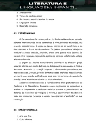 2. Análise social
3. Temas de patologia social
4. Ser humano reduzido ao nível do animal
5. Linguagem simples
6. Descrição minuciosa
8.5 PARNASIANISMO
O Parnasianismo foi contemporâneo do Realismo-Naturalismo, estando,
portanto, marcado pelos ideais cientificistas e revolucionários do período. Diz
respeito, especialmente, à poesia da época, opondo-se ao subjetivismo e ao
descuido com a forma do Romantismo. Os poetas parnasianos, desejando
restaurar a poesia clássica, propõem, então, uma poesia mais objetiva, de
elevado nível vocabular, racionalista, perfeita do ponto de vista formal e voltada
a temas universais.
A origem da palavra Parnasianismo associa-se ao Parnaso grego,
segundo a lenda, um monte da Fócia, na Grécia central, consagrado a Apolo e
às musas. A escolha do nome já comprova o interesse dos parnasianos pela
tradição clássica. Contudo, pode-se afirmar que essa referência não passava de
um verniz que revestiu artificialmente essa arte, como forma de garantir-lhe
prestígio entre as camadas letradas do público brasileiro.
Apesar de contemporâneos, o Parnasianismo difere profundamente do
Realismo e do Naturalismo. Enquanto esses movimentos se propunham a
analisar e compreender a realidade social e humana, o parnasianismo se
distancia da realidade e se volta para si mesmo, o objetivo maior da arte não é
tratar dos problemas humanos e sociais, mas alcançar a “perfeição” em sua
construção.
8.6 CARACTERÍSTICAS:
1. Arte pela Arte
2. Culto à Forma
 