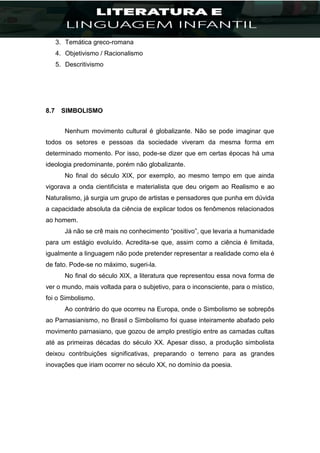 3. Temática greco-romana
4. Objetivismo / Racionalismo
5. Descritivismo
8.7 SIMBOLISMO
Nenhum movimento cultural é globalizante. Não se pode imaginar que
todos os setores e pessoas da sociedade viveram da mesma forma em
determinado momento. Por isso, pode-se dizer que em certas épocas há uma
ideologia predominante, porém não globalizante.
No final do século XIX, por exemplo, ao mesmo tempo em que ainda
vigorava a onda cientificista e materialista que deu origem ao Realismo e ao
Naturalismo, já surgia um grupo de artistas e pensadores que punha em dúvida
a capacidade absoluta da ciência de explicar todos os fenômenos relacionados
ao homem.
Já não se crê mais no conhecimento “positivo”, que levaria a humanidade
para um estágio evoluído. Acredita-se que, assim como a ciência é limitada,
igualmente a linguagem não pode pretender representar a realidade como ela é
de fato. Pode-se no máximo, sugeri-la.
No final do século XIX, a literatura que representou essa nova forma de
ver o mundo, mais voltada para o subjetivo, para o inconsciente, para o místico,
foi o Simbolismo.
Ao contrário do que ocorreu na Europa, onde o Simbolismo se sobrepôs
ao Parnasianismo, no Brasil o Simbolismo foi quase inteiramente abafado pelo
movimento parnasiano, que gozou de amplo prestígio entre as camadas cultas
até as primeiras décadas do século XX. Apesar disso, a produção simbolista
deixou contribuições significativas, preparando o terreno para as grandes
inovações que iriam ocorrer no século XX, no domínio da poesia.
 
