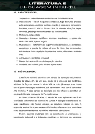 8.8 CARACTERÍSTICAS:
1. Subjetivismo – descoberta do inconsciente e do subconsciente
2. Irracionalismo – há um mergulho no irracional, fuga do mundo proposto
pelo racionalismo. A ciência explica o mundo, o poeta deve comunicar o
irracional, o mundo interior. Há um clima de mistério, situações vagas,
obscuras, presença do inconsciente e do subconsciente.
3. Misticismo, religiosidade
4. Sugestão – imagens, metáforas, símbolos, sinestesias, ..., poesia não
deve dizer nada, apenas sugerir
5. Musicalidade – na tentativa de sugerir infinitas sensações, os simbolistas
aproximam a poesia da música através do ritmo, das combinações
estranhas de rimas, repetição de palavras e versos, aliterações, assonân-
cias.
6. A linguagem é simbólica e musical.
7. Desejo de transcendência, de integração cósmica.
8. Interesse pelo noturno, pelo mistério e pela morte.
8.9 PRÉ-MODERNISMO
A literatura brasileira atravessa um período de transição nas primeiras
décadas do século XX. De um lado, ainda há a influência das tendências
artísticas da Segunda metade do século XIX; de outro, já começa a ser prepa-
rada a grande renovação modernista, que se inicia em 1922, com a Semana de
Arte Moderna. A esse período de transição, que não chegou a constituir um
movimento literário, chamou-se de Pré-modernismo.
As duas primeiras décadas do século XX não registraram no Brasil
convulsões semelhantes às ocorridas na Europa. A abolição da escravatura e o
golpe republicano não haviam alterado as estruturas básicas do país. A
economia, ainda voltada para as necessidades dos países europeus, assentava-
se na dependência externa e no domínio interno dos cafeicultores.
Porém, algumas mudanças iam se desenhando. A urbanização, o
crescimento industrial e a imigração modificam a fisionomia da sociedade
 