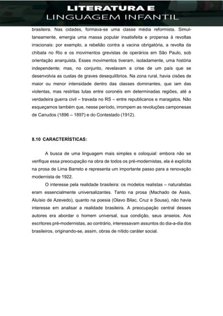 brasileira. Nas cidades, formava-se uma classe média reformista. Simul-
taneamente, emergia uma massa popular insatisfeita e propensa à revoltas
irracionais: por exemplo, a rebelião contra a vacina obrigatória, a revolta da
chibata no Rio e os movimentos grevistas de operários em São Paulo, sob
orientação anarquista. Esses movimentos tiveram, isoladamente, uma história
independente; mas, no conjunto, revelavam a crise de um país que se
desenvolvia as custas de graves desequilíbrios. Na zona rural, havia cisões de
maior ou menor intensidade dentro das classes dominantes, que iam das
violentas, mas restritas lutas entre coronéis em determinadas regiões, até a
verdadeira guerra civil – travada no RS – entre republicanos e maragatos. Não
esqueçamos também que, nesse período, irrompem as revoluções camponesas
de Canudos (1896 – 1897) e do Contestado (1912).
8.10 CARACTERÍSTICAS:
A busca de uma linguagem mais simples e coloquial: embora não se
verifique essa preocupação na obra de todos os pré-modernistas, ela é explícita
na prosa de Lima Barreto e representa um importante passo para a renovação
modernista de 1922.
O interesse pela realidade brasileira: os modelos realistas – naturalistas
eram essencialmente universalizantes. Tanto na prosa (Machado de Assis,
Aluísio de Azevedo), quanto na poesia (Olavo Bilac, Cruz e Sousa), não havia
interesse em analisar a realidade brasileira. A preocupação central desses
autores era abordar o homem universal, sua condição, seus anseios. Aos
escritores pré-modernistas, ao contrário, interessavam assuntos do dia-a-dia dos
brasileiros, originando-se, assim, obras de nítido caráter social.
 