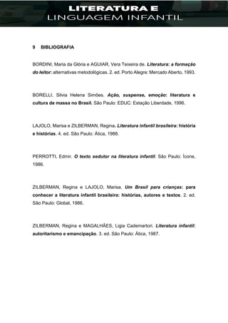 9 BIBLIOGRAFIA
BORDINI, Maria da Glória e AGUIAR, Vera Teixeira de. Literatura: a formação
do leitor: alternativas metodológicas. 2. ed. Porto Alegre: Mercado Aberto, 1993.
BORELLI, Silvia Helena Simões. Ação, suspense, emoção: literatura e
cultura de massa no Brasil. São Paulo: EDUC: Estação Liberdade, 1996.
LAJOLO, Marisa e ZILBERMAN, Regina. Literatura infantil brasileira: história
e histórias. 4. ed. São Paulo: Ática, 1988.
PERROTTI, Edmir. O texto sedutor na literatura infantil. São Paulo: Ícone,
1986.
ZILBERMAN, Regina e LAJOLO, Marisa. Um Brasil para crianças: para
conhecer a literatura infantil brasileira: histórias, autores e textos. 2. ed.
São Paulo: Global, 1986.
ZILBERMAN, Regina e MAGALHÃES, Ligia Cademartori. Literatura infantil:
autoritarismo e emancipação. 3. ed. São Paulo: Ática, 1987.
 