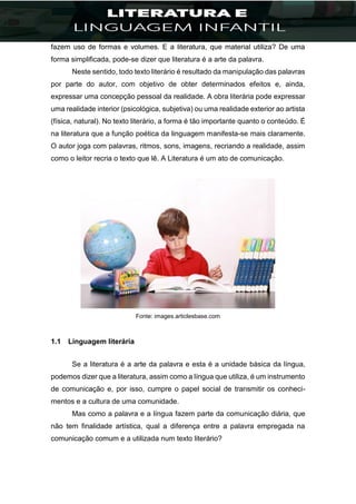 fazem uso de formas e volumes. E a literatura, que material utiliza? De uma
forma simplificada, pode-se dizer que literatura é a arte da palavra.
Neste sentido, todo texto literário é resultado da manipulação das palavras
por parte do autor, com objetivo de obter determinados efeitos e, ainda,
expressar uma concepção pessoal da realidade. A obra literária pode expressar
uma realidade interior (psicológica, subjetiva) ou uma realidade exterior ao artista
(física, natural). No texto literário, a forma é tão importante quanto o conteúdo. É
na literatura que a função poética da linguagem manifesta-se mais claramente.
O autor joga com palavras, ritmos, sons, imagens, recriando a realidade, assim
como o leitor recria o texto que lê. A Literatura é um ato de comunicação.
Fonte: images.articlesbase.com
1.1 Linguagem literária
Se a literatura é a arte da palavra e esta é a unidade básica da língua,
podemos dizer que a literatura, assim como a língua que utiliza, é um instrumento
de comunicação e, por isso, cumpre o papel social de transmitir os conheci-
mentos e a cultura de uma comunidade.
Mas como a palavra e a língua fazem parte da comunicação diária, que
não tem finalidade artística, qual a diferença entre a palavra empregada na
comunicação comum e a utilizada num texto literário?
 