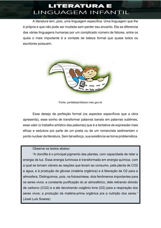 A literatura tem, pois, uma linguagem específica. Uma linguagem que lhe
é própria e que não pode ser mudada sem perder seu encanto. Ela se diferencia
das várias linguagens humanas por um complicado número de fatores, entre os
quais o mais importante é a vontade de beleza formal que quase todos os
escritores possuem.
Fonte: portaldoprofessor.mec.gov.br
Esse desejo de perfeição formal (os aspectos específicos que a obra
apresenta), esse sonho de transformar palavras banais em palavras sublimes,
esse valor (o trabalho artístico das palavras) que é a tentativa de expressão mais
eficaz e sedutora por parte de um poeta ou de um romancista sedimentam o
ponto nuclear da literatura. Sem tal esforço, sua existência se torna problemática.
Observe os textos abaixo:
“A clorofila é o principal pigmento das plantas, com capacidade de reter a
energia da luz. Essa energia luminosa é transformada em energia química, com
a qual se tornam viáveis as reações que levam ao consumo, pela planta de CO2
e água, e à produção de glicose (matéria orgânica) e à liberação de O2 para a
atmosfera. Distinguimos, pois, na fotossíntese, dois fenômenos importantes para
os seres vivos: a constante purificação do ar atmosférico, dele retirando dióxido
de carbono (CO2) e a ele devolvendo oxigênio livre (O2) para a respiração dos
seres vivos; a produção da matéria-prima orgânica pra a nutrição dos seres.”
(José Luís Soares)
 