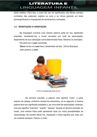 efeito estético. Para isso, o autor faz uso de significados não literais (sentido
conotativo das palavras), explora os sons e os ritmos gerando um texto
plurissignificativo e impregnado de sentimentos e emoções.
1.2 DENOTAÇÃO X CONOTAÇÃO
Na linguagem humana uma mesma palavra pode ter seu significado
ampliado, remetendo-nos a novos conceitos por meio de associações,
dependendo de sua colocação numa determinada frase. Observe os exemplos:
Ele está com a cara manchada.
“Deus me fez um cara fraco, desdentado de feio.” (Chico Buarque)
João quebrou a cara.
Fonte: revistaescola.abril.com.br
No primeiro exemplo, a palavra cara significa “rosto”, a parte
anterior da cabeça, conforme consta nos dicionários. Já no segundo, a mesma
palavra teve seu significado ampliado e, por uma série de associações, entende-
mos que significa “indivíduo”, “sujeito”, “pessoa”. Quanto ao terceiro exemplo, às
vezes, uma mesma frase pode apresentar duas (ou mais) possibilidades de
interpretação. No sentido literal, frio, impessoal, a frase significa que João, por
um acidente qualquer, fraturou o rosto.
 
