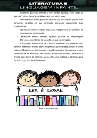 Entretanto, podemos entendê-la num sentido figurado, como “João se
saiu mal”, isto é, foi mal sucedido em algo que tentou fazer.
Pelos exemplos acima, podemos perceber que uma mesma palavra pode
apresentar variações em seu significado, ocorrendo, basicamente, duas
possibilidades:
• Denotação: sentido original, impessoal, independente do contexto, tal
como aparece no dicionário.
• Conotação: sentido alterado, figurado, passível de interpretações
diferentes, dependendo do contexto em que é empregada.
A linguagem literária explora o sentido conotativo das palavras, num
contínuo trabalho de criar ou alterar o significado, já cristalizado, dessas mesmas
palavras. Dessa forma, ao interpretar o sentido conotativo das palavras, o leitor
transforma-se em leitor-ativo, em tradutor, em co-autor do texto. Para tanto, é
preciso estar atento ao contexto, que nos fornecerá indicações concretas para
decifrar o jogo denotação/conotação.
Fonte: 3.bp.blogspot.com
 