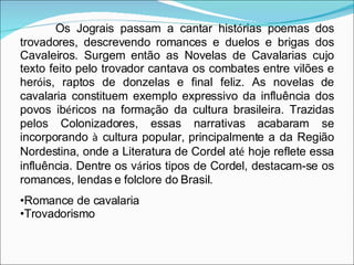 Os Jograis passam a cantar hist ó rias poemas dos trovadores, descrevendo romances e duelos e brigas dos Cavaleiros. Surgem então as Novelas de Cavalarias cujo texto feito pelo trovador cantava os combates entre vilões e her ó is, raptos de donzelas e final feliz. As novelas de cavalaria constituem exemplo expressivo da influência dos povos ib é ricos na forma ç ão da cultura brasileira. Trazidas pelos Colonizadores, essas narrativas acabaram se incorporando  à  cultura popular, principalmente a da Região Nordestina, onde a Literatura de Cordel at é  hoje reflete essa influência. Dentre os v á rios tipos de Cordel, destacam-se os romances, lendas e folclore do Brasil.  Romance de cavalaria Trovadorismo  