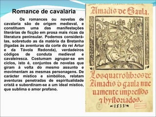 Romance de cavalaria Os romances ou novelas de cavalaria são de origem medieval, e constituem uma das manifestações literárias de ficção em prosa mais ricas da literatura peninsular. Podemos considerá-las, sobretudo as da matéria da Bretanha (ligadas às aventuras da corte do rei Artur e da Távola Redonda), verdadeiros códigos de conduta medieval e cavaleiresca. Costumam agrupar-se em ciclos, isto é, conjuntos de novelas que giram à volta do mesmo assunto e movimentam as mesmas personagens. De carácter místico e simbólico, relatam aventuras penetradas de espiritualidade cristã e subordinam-se a um ideal místico, que sublima o amor profano. 