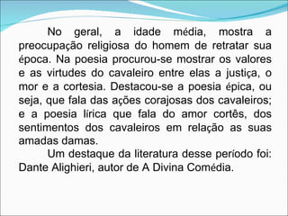 No geral, a idade m é dia, mostra a preocupa ç ão religiosa do homem de retratar sua  é poca. Na poesia procurou-se mostrar os valores e as virtudes do cavaleiro entre elas a justi ç a, o mor e a cortesia. Destacou-se a poesia  é pica, ou seja, que fala das a ç ões corajosas dos cavaleiros; e a poesia l í rica que fala do amor cortês, dos sentimentos dos cavaleiros em rela ç ão as suas amadas damas.  Um destaque da literatura desse per í odo foi: Dante Alighieri, autor de A Divina Com é dia.  