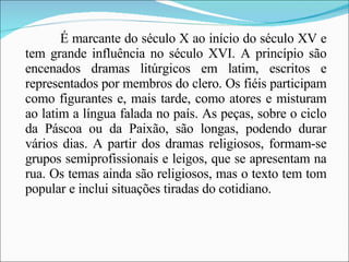 É marcante do século X ao início do século XV e tem grande influência no século XVI. A princípio são encenados dramas litúrgicos em latim, escritos e representados por membros do clero. Os fiéis participam como figurantes e, mais tarde, como atores e misturam ao latim a língua falada no país. As peças, sobre o ciclo da Páscoa ou da Paixão, são longas, podendo durar vários dias. A partir dos dramas religiosos, formam-se grupos semiprofissionais e leigos, que se apresentam na rua. Os temas ainda são religiosos, mas o texto tem tom popular e inclui situações tiradas do cotidiano. 