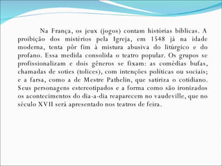 Na França, os jeux (jogos) contam histórias bíblicas. A proibição dos mistérios pela Igreja, em 1548 já na idade moderna, tenta pôr fim à mistura abusiva do litúrgico e do profano. Essa medida consolida o teatro popular. Os grupos se profissionalizam e dois gêneros se fixam: as comédias bufas, chamadas de soties (tolices), com intenções políticas ou sociais; e a farsa, como a de Mestre Pathelin, que satiriza o cotidiano. Seus personagens estereotipados e a forma como são ironizados os acontecimentos do dia-a-dia reaparecem no vaudeville, que no século XVII será apresentado nos teatros de feira. 