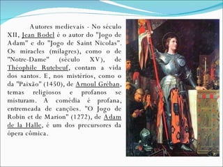 Autores medievais - No século XII,  Jean Bodel  é o autor do ''Jogo de Adam'' e do ''Jogo de Saint Nicolas''. Os miracles (milagres), como o de ''Notre-Dame'' (século XV), de  Théophile Rutebeuf , contam a vida dos santos. E, nos mistérios, como o da ''Paixão'' (1450), de  Arnoul Gréban , temas religiosos e profanos se misturam. A comédia é profana, entremeada de canções. ''O Jogo de Robin et de Marion'' (1272), de  Adam de la Halle , é um dos precursores da ópera cômica. 