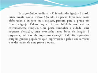 Espaço cênico medieval - O interior das igrejas é usado inicialmente como teatro. Quando as peças tornam-se mais elaboradas e exigem mais espaço, passam para a praça em frente à igreja. Palcos largos dão credibilidade aos cenários extremamente simples. Uma porta simboliza a cidade; uma pequena elevação, uma montanha; uma boca de dragão, à esquerda, indica o inferno; e uma elevação, à direita, o paraíso. Surgem grupos populares que improvisam o palco em carroças e se deslocam de uma praça a outra. 