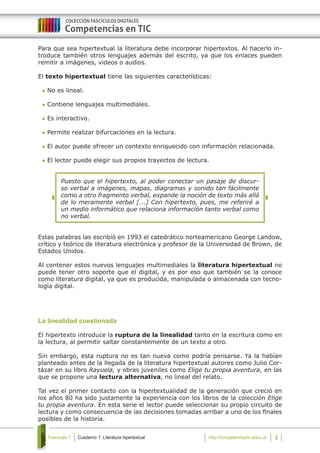 Cuaderno 1: Literatura hipertextualFascículo 1 3http://competenciastic.educ.ar
Para que sea hipertextual la literatura debe incorporar hipertextos. Al hacerlo in-
troduce también otros lenguajes además del escrito, ya que los enlaces pueden
remitir a imágenes, videos o audios.
El texto hipertextual tiene las siguientes características:
	No es lineal.
	Contiene lenguajes multimediales.
	Es interactivo.
	Permite realizar bifurcaciones en la lectura.
	El autor puede ofrecer un contexto enriquecido con información relacionada.
	El lector puede elegir sus propios trayectos de lectura.
Puesto que el hipertexto, al poder conectar un pasaje de discur-
so verbal a imágenes, mapas, diagramas y sonido tan fácilmente
como a otro fragmento verbal, expande la noción de texto más allá
de lo meramente verbal [...] Con hipertexto, pues, me referiré a
un medio informático que relaciona información tanto verbal como
no verbal.
Estas palabras las escribió en 1993 el catedrático norteamericano George Landow,
crítico y teórico de literatura electrónica y profesor de la Universidad de Brown, de
Estados Unidos.
Al contener estos nuevos lenguajes multimediales la literatura hipertextual no
puede tener otro soporte que el digital, y es por eso que también se la conoce
como literatura digital, ya que es producida, manipulada o almacenada con tecno-
logía digital.
La linealidad cuestionada
El hipertexto introduce la ruptura de la linealidad tanto en la escritura como en
la lectura, al permitir saltar constantemente de un texto a otro.
Sin embargo, esta ruptura no es tan nueva como podría pensarse. Ya la habían
planteado antes de la llegada de la literatura hipertextual autores como Julio Cor-
tázar en su libro Rayuela, y obras juveniles como Elige tu propia aventura, en las
que se propone una lectura alternativa, no lineal del relato.
Tal vez el primer contacto con la hipertextualidad de la generación que creció en
los años 80 ha sido justamente la experiencia con los libros de la colección Elige
tu propia aventura. En esta serie el lector puede seleccionar su propio circuito de
lectura y como consecuencia de las decisiones tomadas arribar a uno de los finales
posibles de la historia.
 