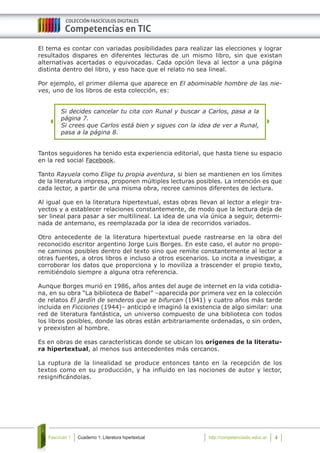 Cuaderno 1: Literatura hipertextualFascículo 1 4http://competenciastic.educ.ar
El tema es contar con variadas posibilidades para realizar las elecciones y lograr
resultados dispares en diferentes lecturas de un mismo libro, sin que existan
alternativas acertadas o equivocadas. Cada opción lleva al lector a una página
distinta dentro del libro, y eso hace que el relato no sea lineal.
Por ejemplo, el primer dilema que aparece en El abominable hombre de las nie-
ves, uno de los libros de esta colección, es:
Si decides cancelar tu cita con Runal y buscar a Carlos, pasa a la
página 7.
Si crees que Carlos está bien y sigues con la idea de ver a Runal,
pasa a la página 8.
Tantos seguidores ha tenido esta experiencia editorial, que hasta tiene su espacio
en la red social Facebook.
Tanto Rayuela como Elige tu propia aventura, si bien se mantienen en los límites
de la literatura impresa, proponen múltiples lecturas posibles. La intención es que
cada lector, a partir de una misma obra, recree caminos diferentes de lectura.
Al igual que en la literatura hipertextual, estas obras llevan al lector a elegir tra-
yectos y a establecer relaciones constantemente, de modo que la lectura deja de
ser lineal para pasar a ser multilineal. La idea de una vía única a seguir, determi-
nada de antemano, es reemplazada por la idea de recorridos variados.
Otro antecedente de la literatura hipertextual puede rastrearse en la obra del
reconocido escritor argentino Jorge Luis Borges. En este caso, el autor no propo-
ne caminos posibles dentro del texto sino que remite constantemente al lector a
otras fuentes, a otros libros e incluso a otros escenarios. Lo incita a investigar, a
corroborar los datos que proporciona y lo moviliza a trascender el propio texto,
remitiéndolo siempre a alguna otra referencia.
Aunque Borges murió en 1986, años antes del auge de internet en la vida cotidia-
na, en su obra “La biblioteca de Babel” –aparecida por primera vez en la colección
de relatos El jardín de senderos que se bifurcan (1941) y cuatro años más tarde
incluida en Ficciones (1944)– anticipó e imaginó la existencia de algo similar: una
red de literatura fantástica, un universo compuesto de una biblioteca con todos
los libros posibles, donde las obras están arbitrariamente ordenadas, o sin orden,
y preexisten al hombre.
Es en obras de esas características donde se ubican los orígenes de la literatu-
ra hipertextual, al menos sus antecedentes más cercanos.
La ruptura de la linealidad se produce entonces tanto en la recepción de los
textos como en su producción, y ha influido en las nociones de autor y lector,
resignificándolas.
 