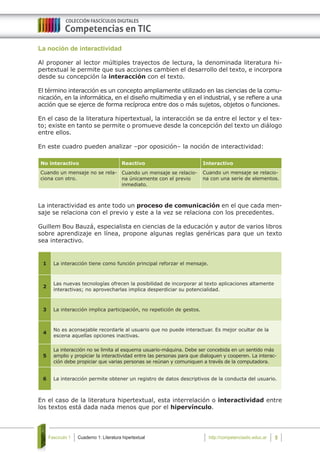 Cuaderno 1: Literatura hipertextualFascículo 1 5http://competenciastic.educ.ar
La noción de interactividad
Al proponer al lector múltiples trayectos de lectura, la denominada literatura hi-
pertextual le permite que sus acciones cambien el desarrollo del texto, e incorpora
desde su concepción la interacción con el texto.
El término interacción es un concepto ampliamente utilizado en las ciencias de la comu-
nicación, en la informática, en el diseño multimedia y en el industrial, y se refiere a una
acción que se ejerce de forma recíproca entre dos o más sujetos, objetos o funciones.
En el caso de la literatura hipertextual, la interacción se da entre el lector y el tex-
to; existe en tanto se permite o promueve desde la concepción del texto un diálogo
entre ellos.
En este cuadro pueden analizar –por oposición– la noción de interactividad:
No interactivo Reactivo Interactivo
Cuando un mensaje no se rela-
ciona con otro.
Cuando un mensaje se relacio-
na únicamente con el previo
inmediato.
Cuando un mensaje se relacio-
na con una serie de elementos.
La interactividad es ante todo un proceso de comunicación en el que cada men-
saje se relaciona con el previo y este a la vez se relaciona con los precedentes.
Guillem Bou Bauzá, especialista en ciencias de la educación y autor de varios libros
sobre aprendizaje en línea, propone algunas reglas genéricas para que un texto
sea interactivo.
1 La interacción tiene como función principal reforzar el mensaje.
2
Las nuevas tecnologías ofrecen la posibilidad de incorporar al texto aplicaciones altamente
interactivas; no aprovecharlas implica desperdiciar su potencialidad.
3 La interacción implica participación, no repetición de gestos.
4
No es aconsejable recordarle al usuario que no puede interactuar. Es mejor ocultar de la
escena aquellas opciones inactivas.
5
La interacción no se limita al esquema usuario-máquina. Debe ser concebida en un sentido más
amplio y propiciar la interactividad entre las personas para que dialoguen y cooperen. La interac-
ción debe propiciar que varias personas se reúnan y comuniquen a través de la computadora.
6 La interacción permite obtener un registro de datos descriptivos de la conducta del usuario.
En el caso de la literatura hipertextual, esta interrelación o interactividad entre
los textos está dada nada menos que por el hipervínculo.
 