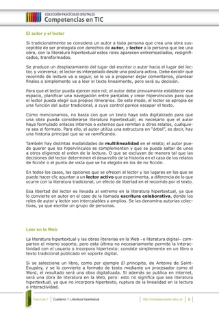 Cuaderno 1: Literatura hipertextualFascículo 1 6http://competenciastic.educ.ar
El autor y el lector
Si tradicionalmente se considera un autor a toda persona que crea una obra sus-
ceptible de ser protegida con derechos de autor, y lector a la persona que lee una
obra, con la literatura hipertextual estos roles aparecen entremezclados, resignifi-
cados, transformados.
Se produce un desplazamiento del lugar del escritor o autor hacia el lugar del lec-
tor, y viceversa; el lector es interpelado desde una postura activa. Debe decidir qué
recorrido de lectura va a seguir, se le va a proponer dejar comentarios, plantear
finales o simplemente va a leer el texto linealmente, pero será su decisión.
Para que el lector pueda ejercer este rol, el autor debe previamente establecer ese
espacio, planificar una navegación entre pantallas y crear hipervínculos para que
el lector pueda elegir sus propios itinerarios. De este modo, el lector se apropia de
una función del autor tradicional, a cuyo control parece escapar el texto.
Como mencionamos, no basta con que un texto haya sido digitalizado para que
una obra pueda considerarse literatura hipertextual; es necesario que el autor
haya formulado enlaces internos o externos que remitan a otros relatos, cualquie-
ra sea el formato. Para ello, el autor utiliza una estructura en “árbol”, es decir, hay
una historia principal que se va ramificando.
También hay distintas modalidades de multilinealidad en el relato; el autor pue-
de querer que los hipervínculos se complementen y que se pueda saltar de unos
a otros eligiendo el orden de la lectura. O que se excluyan de manera tal que las
decisiones del lector determinen el desarrollo de la historia en el caso de los relatos
de ficción o el punto de vista que se ha elegido en los de no ficción.
En todos los casos, las opciones que se ofrecen al lector y los lugares en los que se
puede hacer clic apuntan a un lector activo que experimenta, a diferencia de lo que
ocurre con la literatura tradicional, un efecto de libertad en el recorrido por el texto.
Esa libertad del lector es llevada al extremo en la literatura hipertextual, ya que
lo convierte en autor en el caso de la llamada escritura colaborativa, donde los
roles de autor y lector son intercalables y amplios. Se las denomina autorías colec-
tivas, ya que escribe un grupo de personas.
Leer en la Web
La literatura hipertextual y las obras literarias en la Web –o literatura digital– com-
parten el mismo soporte, pero esta última no necesariamente permite la interac-
tividad con el usuario o incorpora hipertexto: consiste simplemente en un libro o
texto tradicional publicado en soporte digital.
Si se selecciona un libro, como por ejemplo El principito, de Antoine de Saint-
Exupéry, y se lo convierte a formato de texto mediante un procesador como el
Word, el resultado será una obra digitalizada. Si además se publica en internet,
será una obra de literatura en la Web, pero: esto no significa que sea literatura
hipertextual, ya que no incorpora hipertexto, ruptura de la linealidad en la lectura
o interactividad.
 