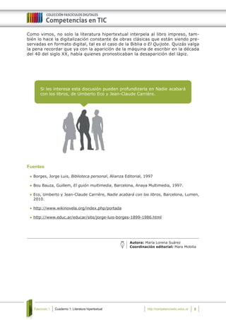 Cuaderno 1: Literatura hipertextualFascículo 1 8http://competenciastic.educ.ar
Si les interesa esta discusión pueden profundizarla en Nadie acabará
con los libros, de Umberto Eco y Jean-Claude Carrière.	
Como vimos, no solo la literatura hipertextual interpela al libro impreso, tam-
bién lo hace la digitalización constante de obras clásicas que están siendo pre-
servadas en formato digital, tal es el caso de la Biblia o El Quijote. Quizás valga
la pena recordar que ya con la aparición de la máquina de escribir en la década
del 40 del siglo XX, había quienes pronosticaban la desaparición del lápiz.
							
Autora: María Lorena Suárez
Coordinación editorial: Mara Mobilia
Fuentes
	Borges, Jorge Luis, Biblioteca personal, Alianza Editorial, 1997
	Bou Bauza, Guillem, El guión multimedia, Barcelona, Anaya Multimedia, 1997.
	Eco, Umberto y Jean-Claude Carrière, Nadie acabará con los libros, Barcelona, Lumen,
2010.
	http://www.wikinovela.org/index.php/portada
	http://www.educ.ar/educar/site/jorge-luis-borges-1899-1986.html
 
